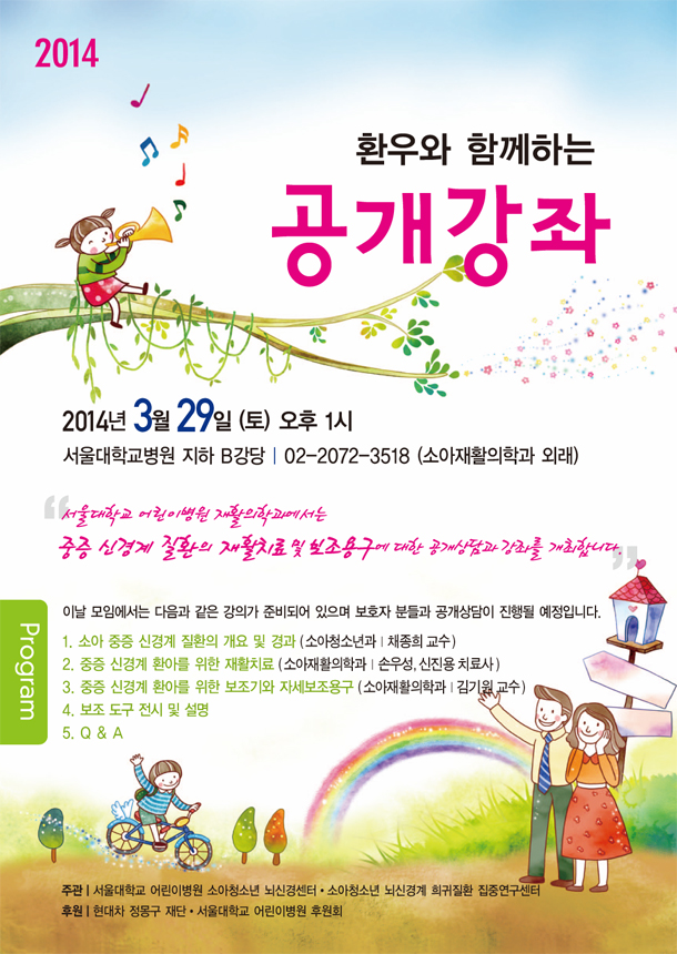 2014 환우와 함께하는 공개강좌2014년 3월 29일 (토) 오후 1시서울대학교병원 지하 B강당｜02-2072-3518 (소아재활의학과 외래)이날 모임에서는 다음과 같은 강의가 준비되어 있으며 보호자 분들과 공개상담이 진행될 예정입니다.1. 소아 중증 신경계 질환의 개요 및 경과 ( 소아청소년과｜채종희 교수 )2. 중증 신경계 환아를 위한 재활치료 ( 소아재활의학과｜손우성, 신진용 치료사 )3. 중증 신경계 환아를 위한 보조기와 자세보조용구 ( 소아재활의학과｜김기원 교수 )4. 보조 도구 전시 및 설명5. Q & A주관｜서울대학교 어린이병원 소아청소년 뇌신경센터.소아청소년 뇌신경계 희귀질환 집중연구센터후원｜현대차 정몽구 재단.서울대학교 어린이병원 후원회