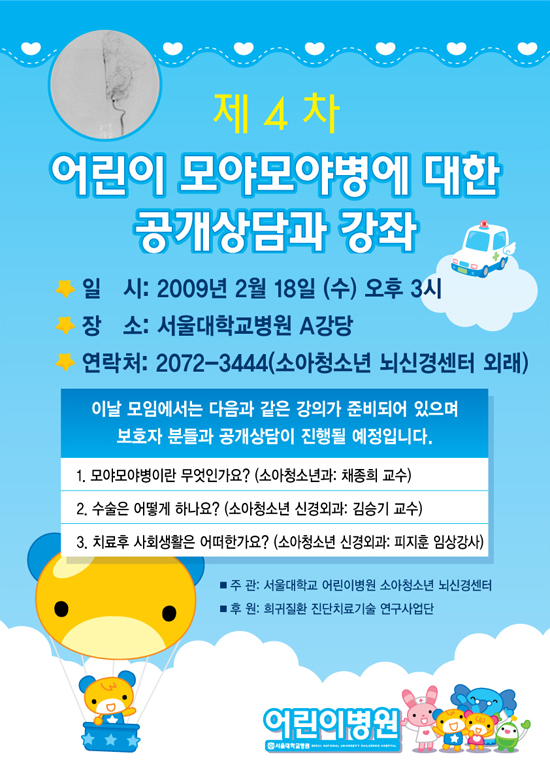 제4차 어린이 모야모야병에 대한 공개상담과 강좌 일시:2009년 2월 18일(수) 오후 3시, 장소 : 서울대학교병원 A강당, 연락처 : 02-2072-3444(소아청소년 노신경센터 외래) 1. 모야모야병이란 무엇인가요?(소아청소년과 : 채종희 교수), 2. 수술은 어떻게 하나요?(소아청소년 신경외과 김승기 교수) 3. 치료후 사회생활은 어떠한가요?(소아청소년 신경외과 피지훈 임상강사)