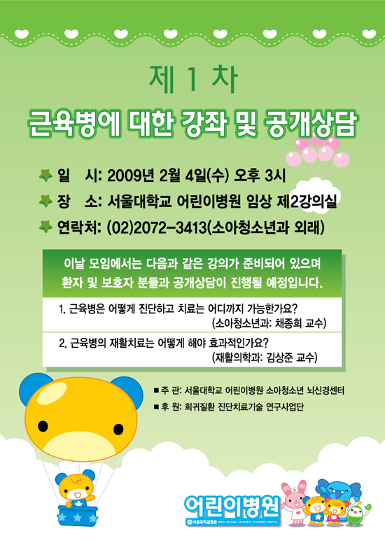 제1차 근육병에 대한 강좌 및 공개상담  일시 : 2009년 2월 4일(수) 오후 3시, 장소 : 서울대학교 어린이병원 임상 제2강의실, 연락처 : 02-2072-3413(소아청소년과 외래) 1. 근육병은 어떻게 진단하고 치료는 어디까지 가능한가요? (소아청소년과 : 채종희 교수), 2. 근육병의 재활치료는 어떻게 해야 효과적인가요?(재활의학과: 김상준 교수)