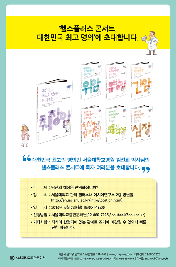 - 주제 : 당신의 췌장은 안녕하십니까?

- 장소 : 서울대학교 관악 캠퍼스내 아시아연구소 2층 영원홀( http://snuac.snu.ac.kr/intro/location.html )

- 일시 : 2014년 4월 7일(월) 15:00~16:00

- 신청방법 : 서울대학교출판문화원( 02-880-7995 / snubook@snu.ac.kr )

- 기타사항 : 좌석이 한정되어 있는 관계로 조기에 마감될 수 있으니 빠른신청 바랍니다.

 

 

