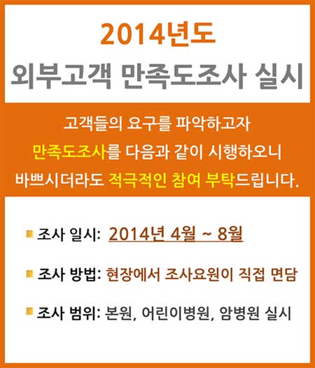 2014년도 외부고객 만족도조사 안내, 고객들의 요구를 파악하고자 만족도조사를 다음과 같이 시행하오니 바쁘시더라도 적극적인 참여 부탁드립니다. - 조사일시 : 2014년 4월 ~ 8월, - 조사방법 : 현장에서 조사요원이 직접 면담, - 조사범위 : 본원, 어린이병원, 암병원 실시