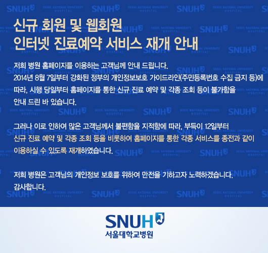 신규 회원 및 웹회원 인터넷 진료예약 서비스 재개 안내

저희 병원 홈페이지를 이용하는 고객님께 안내 드립니다. 

2014년 8월 7일부터 강화된 정부의 개인정보보호 가이드라인(주민등록번호 수집 금지 등)에 

따라, 시행 당일부터 홈페이지를 통한 신규 진료 예약 및 각종 조회 등이 불가함을 

안내 드린 바 있습니다. 



그러나 이로 인하여 많은 고객님께서 불편함을 지적함에 따라, 부득이 12일부터

신규 진료 예약 및 각종 조회 등을 비롯하여 홈페이지를 통한 각종 서비스를 종전과 같이

이용하실 수 있도록 재개하였습니다.



저희 병원은 고객님의 개인정보 보호를 위하여 만전을 기하고자 노력하겠습니다. 

감사합니다.

