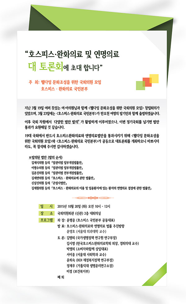 호스피스 완화의료 및 연명의료 대 토론회에 초대 합니다”호스피스 완화의료란 치료가 어려운 말기 질환을 가진

환자와 가족을 대상으로 신체적, 심리적, 사회적 고통을

환화하여 삶의 질을 향상시키는 전문적인 의료 서비스 입니다.

삶의 끝에 있는 환자들이 편안한 마음으로

마지막을 준비 할 수 있도록 호스피스완화의료와

연명의료 제도화를 촉구하고자 대 토론회를 개최하오니

바쁘시더라도 꼭 참석해 주시면 감사하겠습니다.

[일시] 2015년 10월 20일 (화) 오전 10시 ? 11시 40분

[장소] 국회의사당 대 회의실

[일정]

사회 : 김세연 의원 (부산 금정구/새누리당)

좌장 : 윤평중 공동 대표 (호스피스 국민본부)

발표 : 윤영호 교수 (서울대 의과대학)

참여: 

김시영 회장(한국 호스피스 완화의료 학회) 박명희 대표(한국 미래 소 비자 포럼)

서이종 교수 (서울대 사회학과) 윤희숙 부장(KDI 재정복지정책 연구원)

정재우 신부(가톨릭대 생명윤리 연구소장) 미정(보건복지부)

